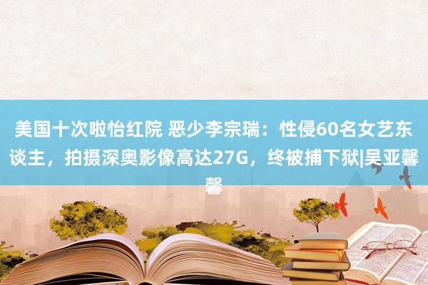 美国十次啦怡红院 恶少李宗瑞：性侵60名女艺东谈主，拍摄深奥影像高达27G，终被捕下狱|吴亚馨