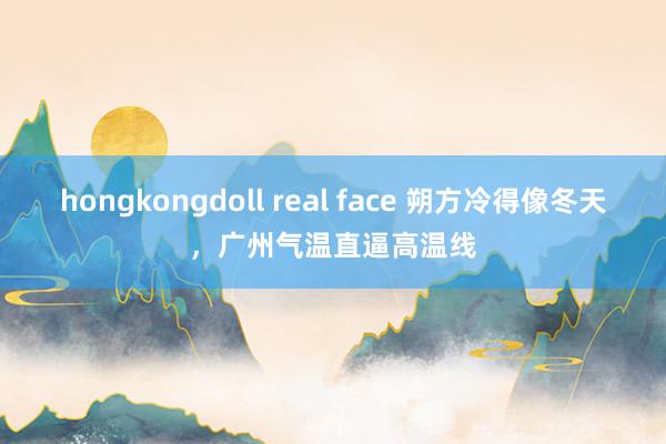 hongkongdoll real face 朔方冷得像冬天，广州气温直逼高温线