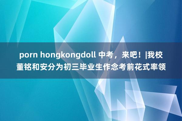 porn hongkongdoll 中考，来吧！|我校董铭和安分为初三毕业生作念考前花式率领