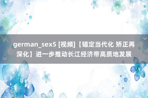 german_sex5 [视频]【锚定当代化 矫正再深化】进一步推动长江经济带高质地发展