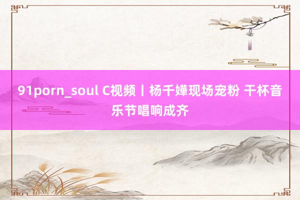 91porn_soul C视频丨杨千嬅现场宠粉 干杯音乐节唱响成齐