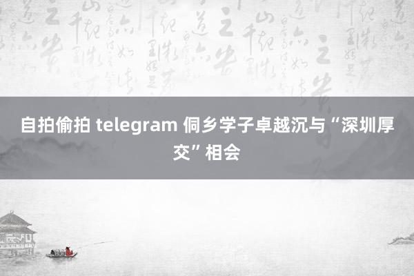 自拍偷拍 telegram 侗乡学子卓越沉与“深圳厚交”相会