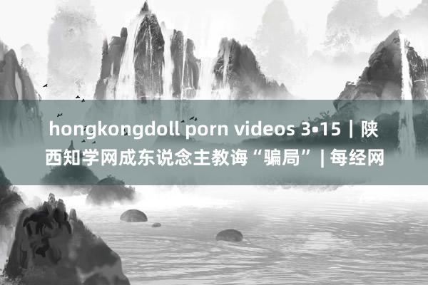 hongkongdoll porn videos 3•15｜陕西知学网成东说念主教诲“骗局” | 每经网