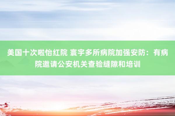 美国十次啦怡红院 寰宇多所病院加强安防：有病院邀请公安机关查验缝隙和培训