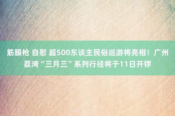 筋膜枪 自慰 超500东谈主民俗巡游将亮相！广州荔湾“三月三”系列行径将于11日开锣