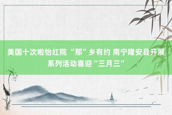 美国十次啦怡红院 “那”乡有约 南宁隆安县开展系列活动喜迎“三月三”