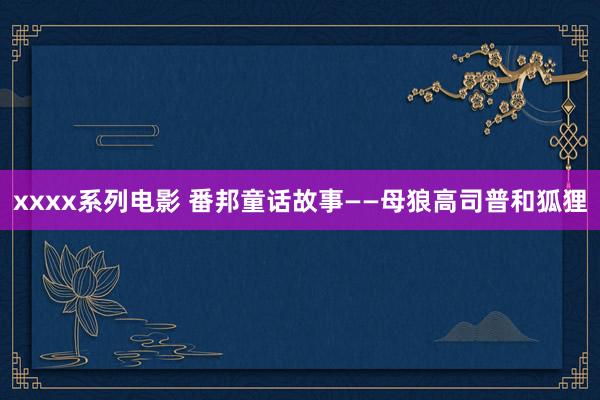 xxxx系列电影 番邦童话故事——母狼高司普和狐狸