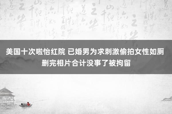 美国十次啦怡红院 已婚男为求刺激偷拍女性如厕 删完相片合计没事了被拘留