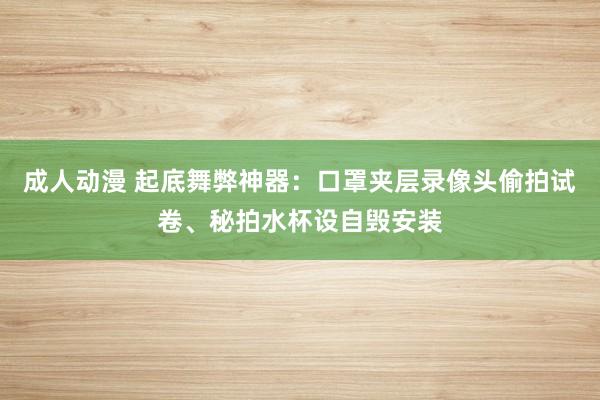 成人动漫 起底舞弊神器：口罩夹层录像头偷拍试卷、秘拍水杯设自毁安装