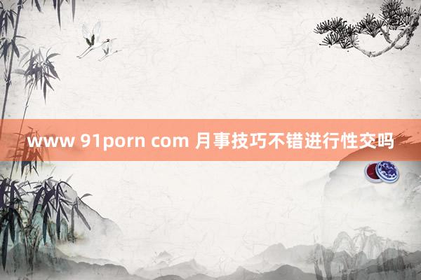 www 91porn com 月事技巧不错进行性交吗