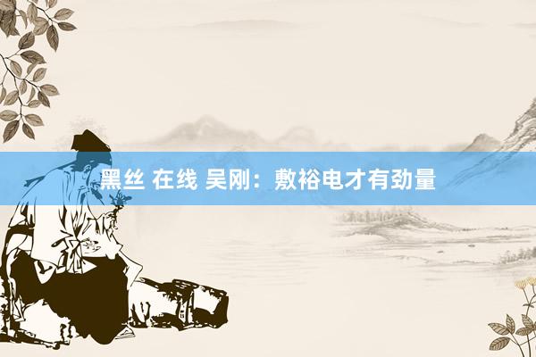 黑丝 在线 吴刚：敷裕电才有劲量