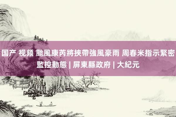 国产 视频 颱風康芮將挾帶強風豪雨 周春米指示緊密監控動態 | 屏東縣政府 | 大紀元