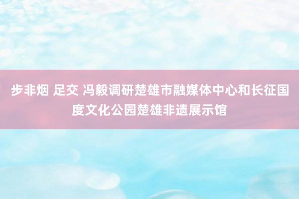 步非烟 足交 冯毅调研楚雄市融媒体中心和长征国度文化公园楚雄非遗展示馆