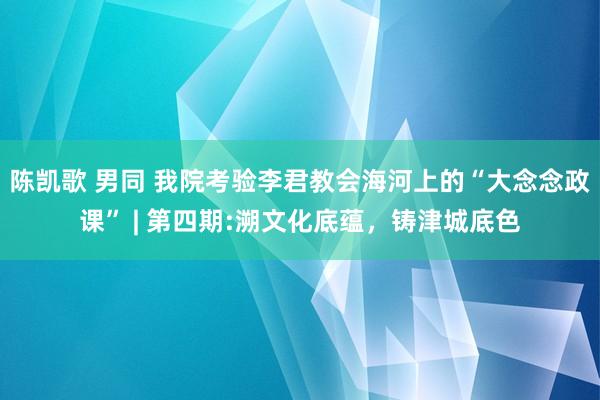 陈凯歌 男同 我院考验李君教会海河上的“大念念政课” | 第四期:溯文化底蕴，铸津城底色