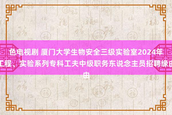 色电视剧 厦门大学生物安全三级实验室2024年工程、实验系列专科工夫中级职务东说念主员招聘缘由