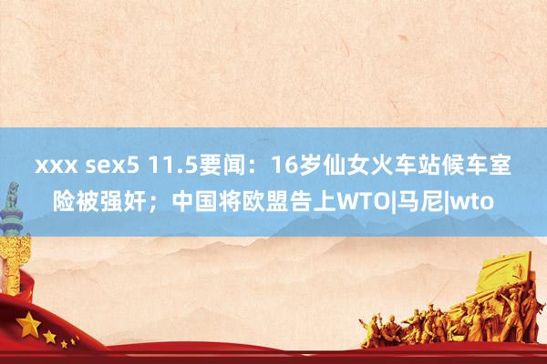 xxx sex5 11.5要闻：16岁仙女火车站候车室险被强奸；中国将欧盟告上WTO|马尼|wto