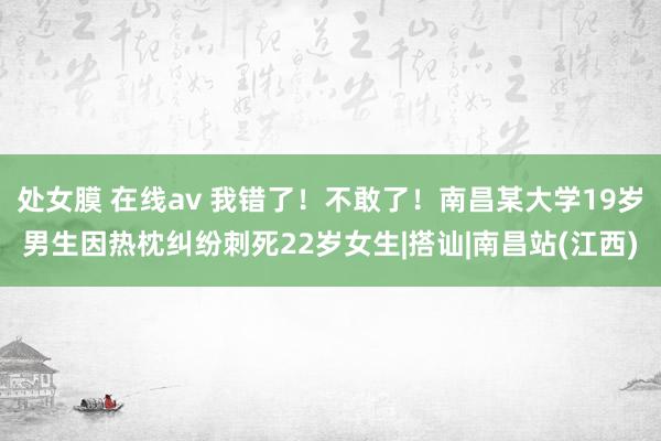 处女膜 在线av 我错了！不敢了！南昌某大学19岁男生因热枕纠纷刺死22岁女生|搭讪|南昌站(江西)