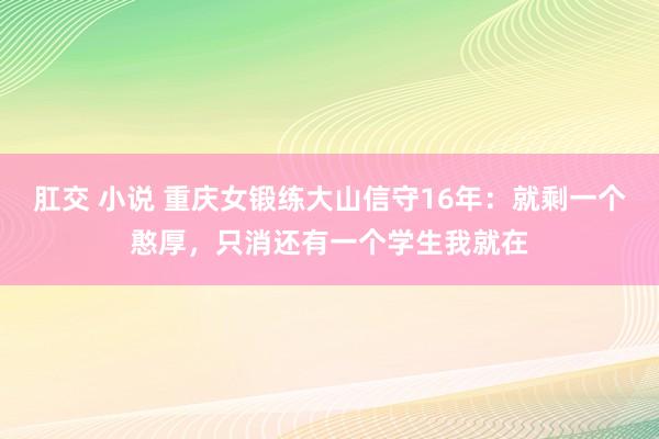 肛交 小说 重庆女锻练大山信守16年：就剩一个憨厚，只消还有一个学生我就在