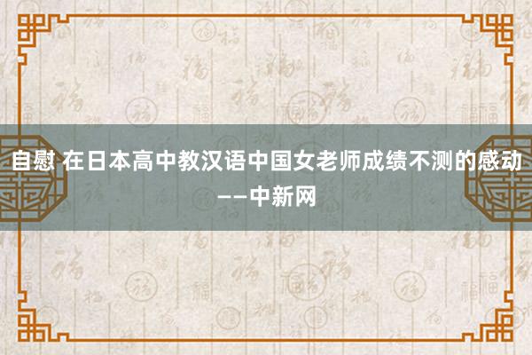 自慰 在日本高中教汉语　中国女老师成绩不测的感动——中新网