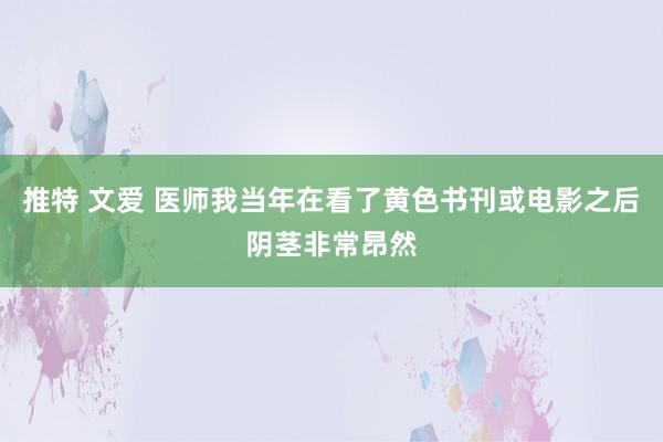 推特 文爱 医师我当年在看了黄色书刊或电影之后阴茎非常昂然