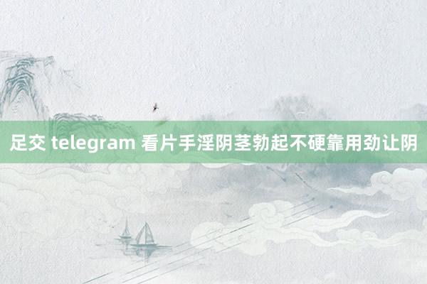 足交 telegram 看片手淫阴茎勃起不硬靠用劲让阴