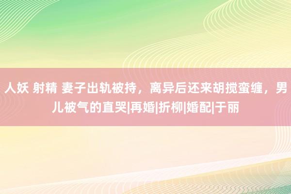 人妖 射精 妻子出轨被持，离异后还来胡搅蛮缠，男儿被气的直哭|再婚|折柳|婚配|于丽