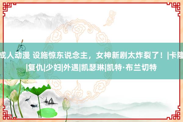 成人动漫 设施惊东说念主，女神新剧太炸裂了！|卡隆|复仇|少妇|外遇|凯瑟琳|凯特·布兰切特