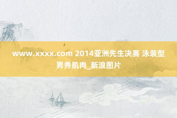 www.xxxx.com 2014亚洲先生决赛 泳装型男秀肌肉_新浪图片