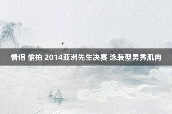 情侣 偷拍 2014亚洲先生决赛 泳装型男秀肌肉