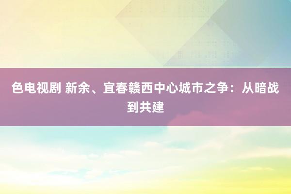 色电视剧 新余、宜春赣西中心城市之争：从暗战到共建