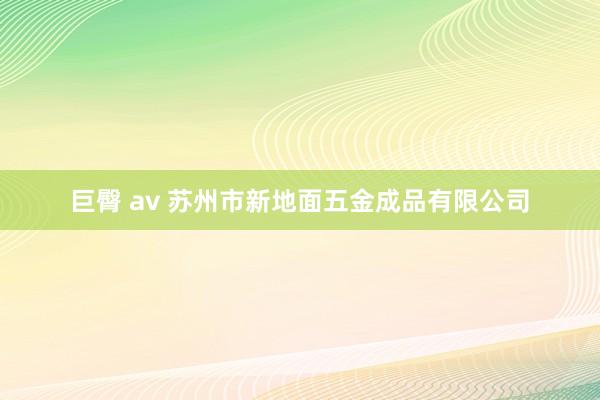 巨臀 av 苏州市新地面五金成品有限公司