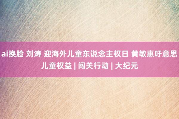 ai换脸 刘涛 迎海外儿童东说念主权日 黄敏惠吁意思儿童权益 | 闯关行动 | 大纪元