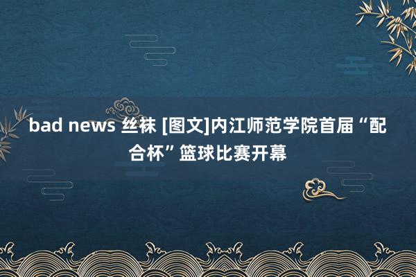 bad news 丝袜 [图文]内江师范学院首届“配合杯”篮球比赛开幕