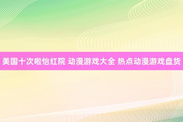 美国十次啦怡红院 动漫游戏大全 热点动漫游戏盘货