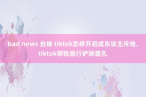 bad news 丝袜 tiktok怎样开启成东谈主斥地，tiktok明锐施行铲除面孔