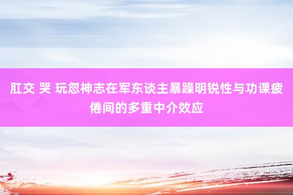 肛交 哭 玩忽神志在军东谈主暴躁明锐性与功课疲倦间的多重中介效应