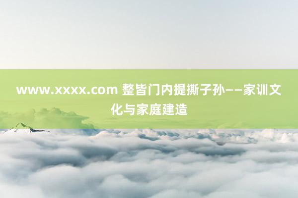 www.xxxx.com 整皆门内　提撕子孙——家训文化与家庭建造