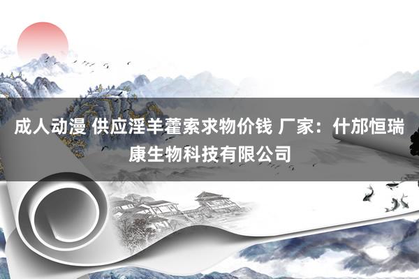 成人动漫 供应淫羊藿索求物价钱 厂家：什邡恒瑞康生物科技有限公司