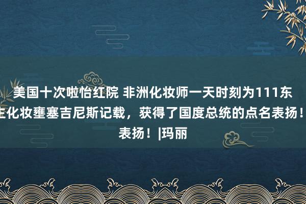 美国十次啦怡红院 非洲化妆师一天时刻为111东说念主化妆壅塞吉尼斯记载，获得了国度总统的点名表扬！|玛丽