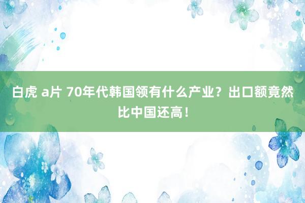 白虎 a片 70年代韩国领有什么产业？出口额竟然比中国还高！