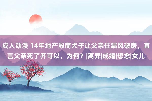 成人动漫 14年地产殷商犬子让父亲住漏风破房，直言父亲死了齐可以，为何？|离异|成婚|想念|女儿