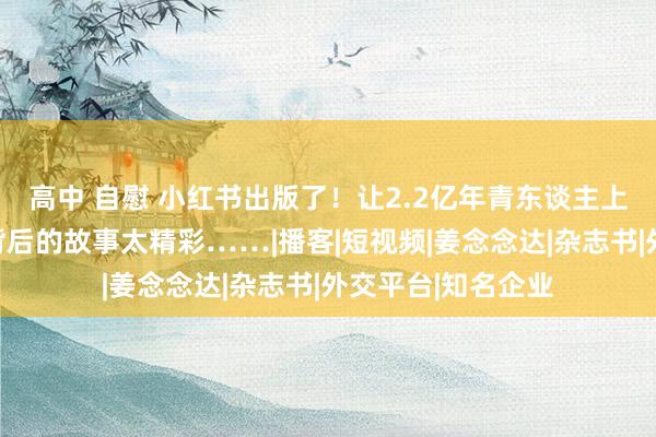 高中 自慰 小红书出版了！让2.2亿年青东谈主上瘾的耳朵经济，背后的故事太精彩……|播客|短视频|姜念念达|杂志书|外交平台|知名企业