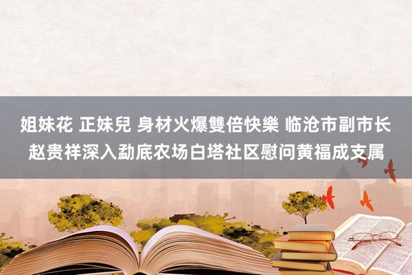 姐妹花 正妹兒 身材火爆雙倍快樂 临沧市副市长赵贵祥深入勐底农场白塔社区慰问黄福成支属