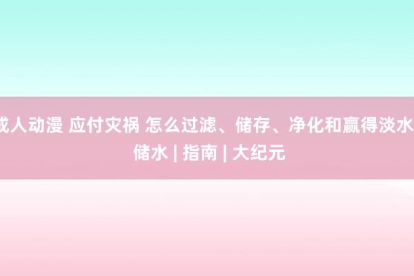 成人动漫 应付灾祸 怎么过滤、储存、净化和赢得淡水 | 储水 | 指南 | 大纪元