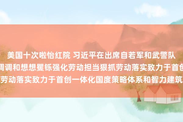 美国十次啦怡红院 习近平在出席自若军和武警队伍代表团全体会议时强调调和想想矍铄强化劳动担当狠抓劳动落实致力于首创一体化国度策略体系和智力建筑新现象