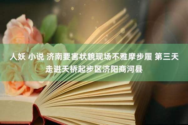 人妖 小说 济南要害状貌现场不雅摩步履 第三天走进天桥起步区济阳商河县