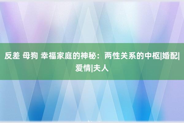 反差 母狗 幸福家庭的神秘：两性关系的中枢|婚配|爱情|夫人