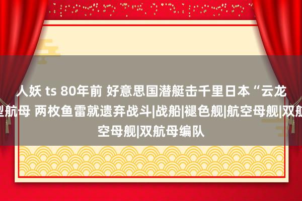 人妖 ts 80年前 好意思国潜艇击千里日本“云龙”号重型航母 两枚鱼雷就遗弃战斗|战船|褪色舰|航空母舰|双航母编队