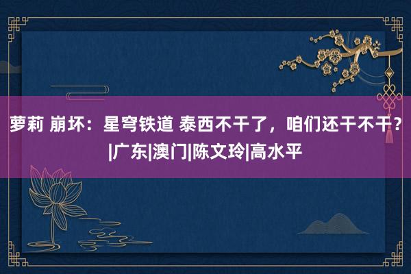 萝莉 崩坏：星穹铁道 泰西不干了，咱们还干不干？|广东|澳门|陈文玲|高水平