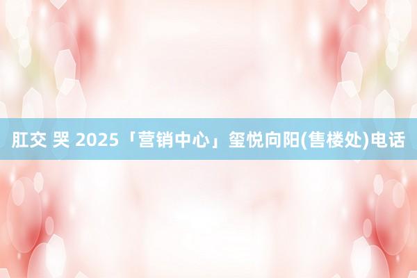 肛交 哭 2025「营销中心」玺悦向阳(售楼处)电话